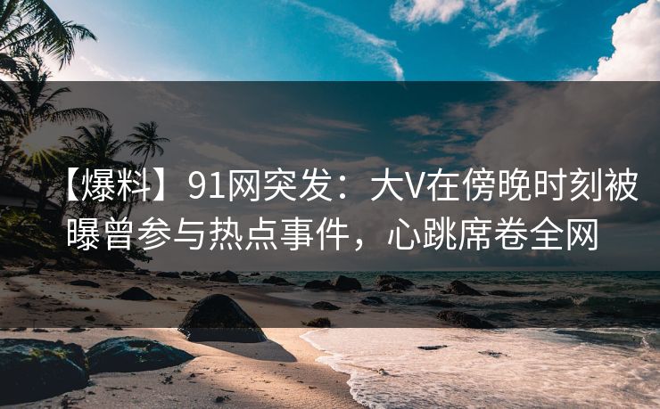 【爆料】91网突发：大V在傍晚时刻被曝曾参与热点事件，心跳席卷全网