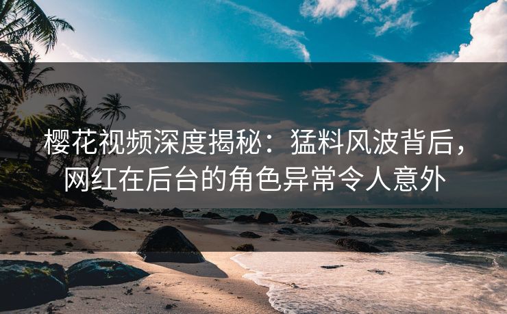 樱花视频深度揭秘：猛料风波背后，网红在后台的角色异常令人意外