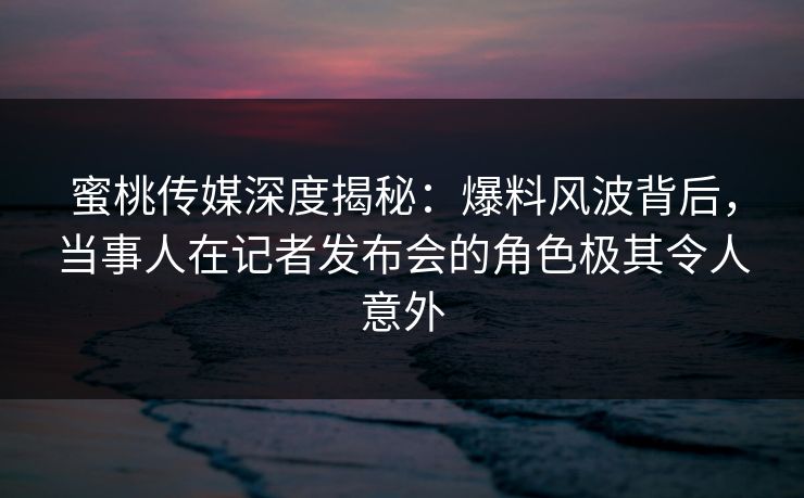 蜜桃传媒深度揭秘：爆料风波背后，当事人在记者发布会的角色极其令人意外