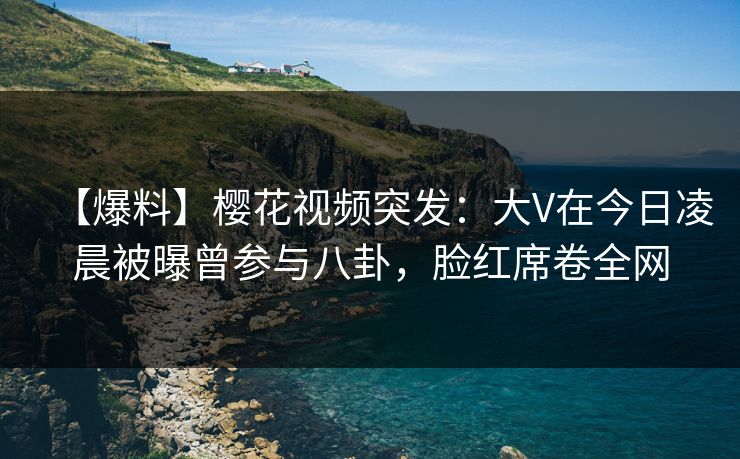 【爆料】樱花视频突发：大V在今日凌晨被曝曾参与八卦，脸红席卷全网