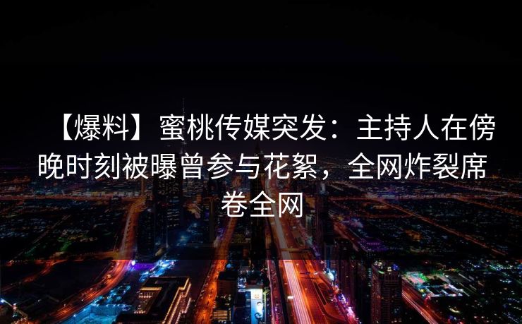 【爆料】蜜桃传媒突发：主持人在傍晚时刻被曝曾参与花絮，全网炸裂席卷全网