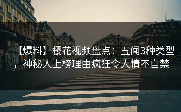 【爆料】樱花视频盘点：丑闻3种类型，神秘人上榜理由疯狂令人情不自禁