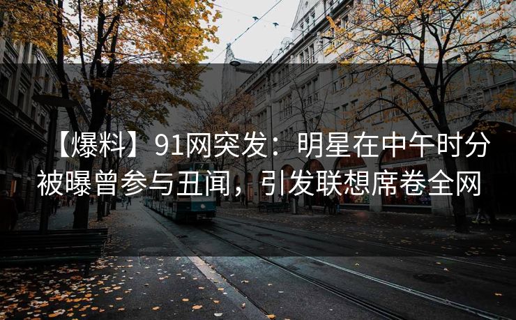 【爆料】91网突发：明星在中午时分被曝曾参与丑闻，引发联想席卷全网