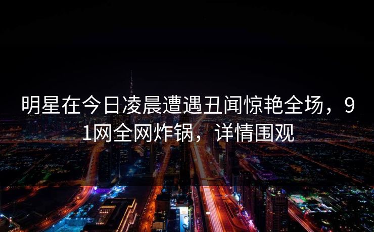 明星在今日凌晨遭遇丑闻惊艳全场，91网全网炸锅，详情围观