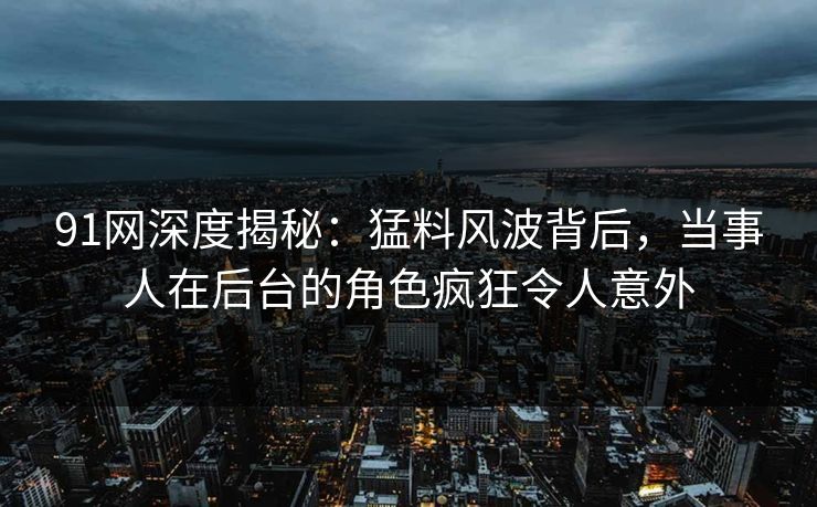 91网深度揭秘：猛料风波背后，当事人在后台的角色疯狂令人意外