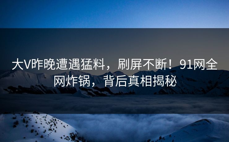 大V昨晚遭遇猛料，刷屏不断！91网全网炸锅，背后真相揭秘