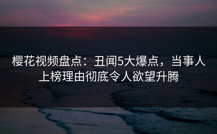 樱花视频盘点：丑闻5大爆点，当事人上榜理由彻底令人欲望升腾