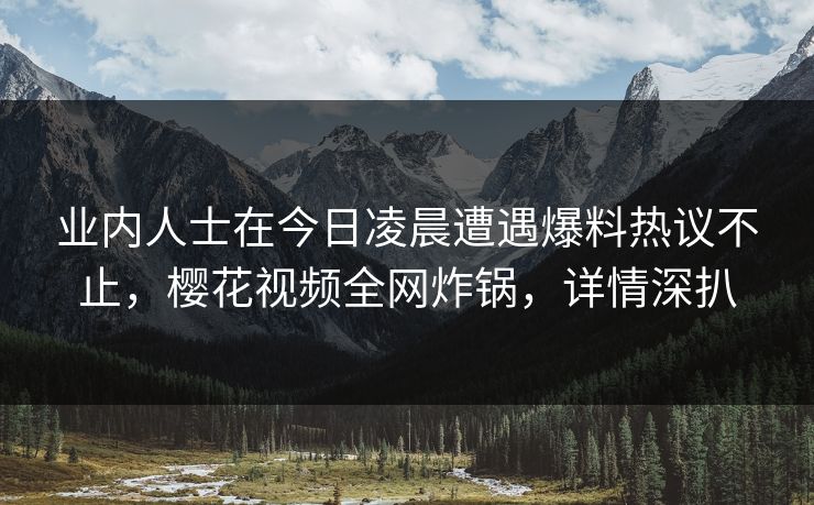业内人士在今日凌晨遭遇爆料热议不止，樱花视频全网炸锅，详情深扒