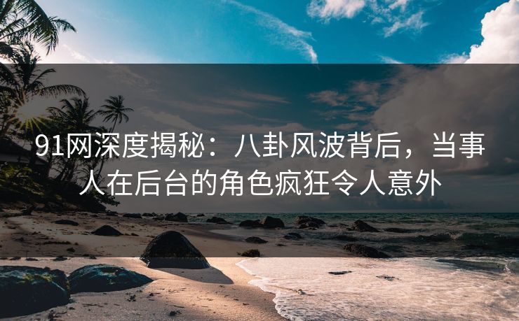 91网深度揭秘：八卦风波背后，当事人在后台的角色疯狂令人意外