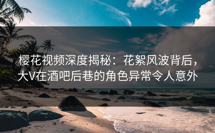 樱花视频深度揭秘：花絮风波背后，大V在酒吧后巷的角色异常令人意外