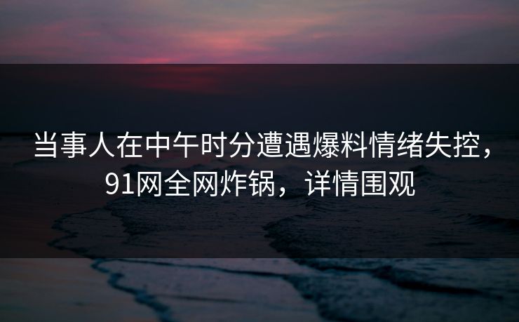 当事人在中午时分遭遇爆料情绪失控，91网全网炸锅，详情围观