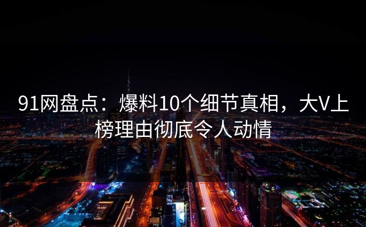 91网盘点：爆料10个细节真相，大V上榜理由彻底令人动情