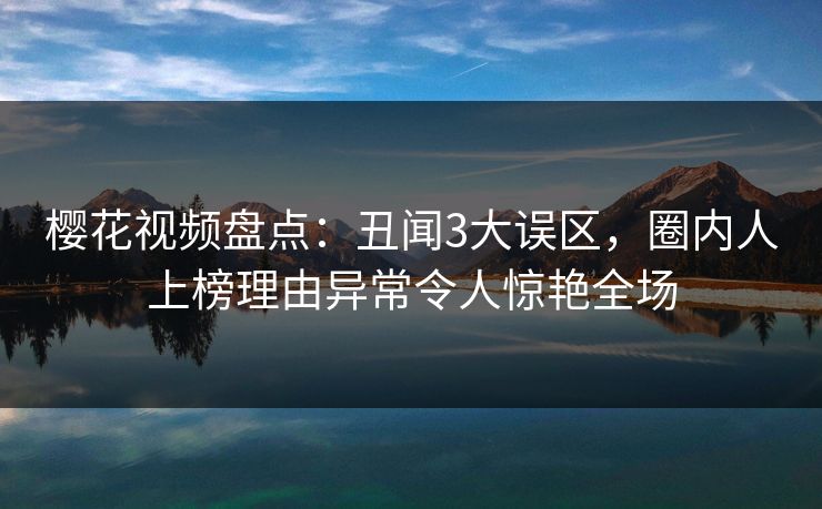 樱花视频盘点：丑闻3大误区，圈内人上榜理由异常令人惊艳全场