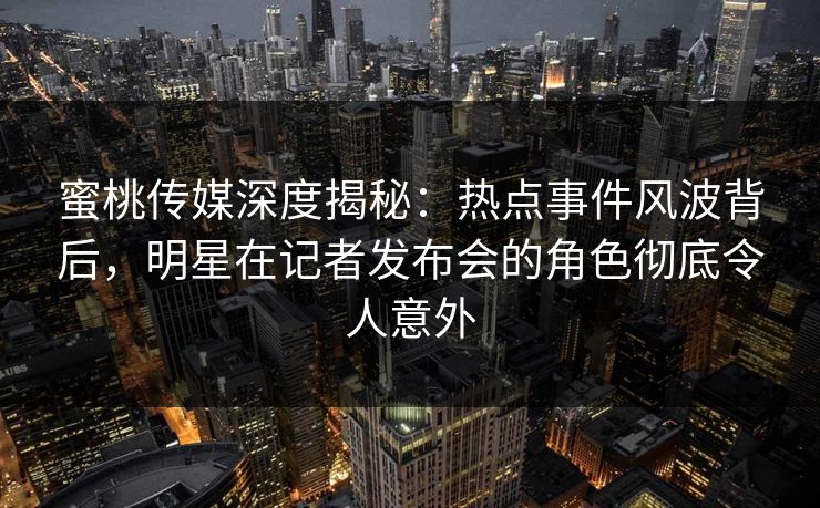 蜜桃传媒深度揭秘：热点事件风波背后，明星在记者发布会的角色彻底令人意外