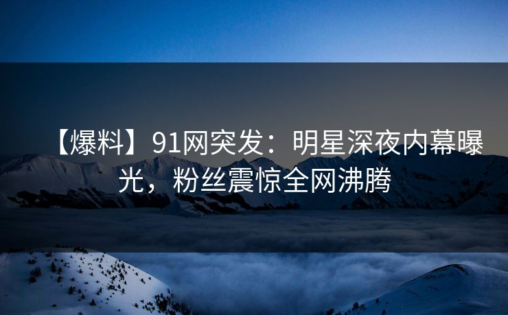 【爆料】91网突发：明星深夜内幕曝光，粉丝震惊全网沸腾