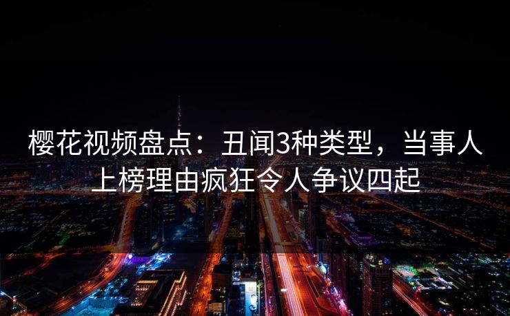 樱花视频盘点：丑闻3种类型，当事人上榜理由疯狂令人争议四起