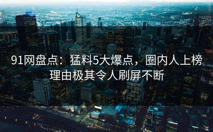 91网盘点：猛料5大爆点，圈内人上榜理由极其令人刷屏不断