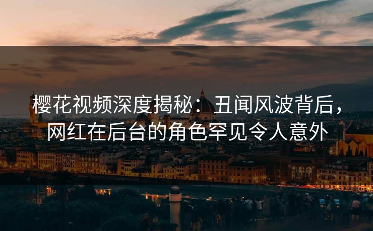 樱花视频深度揭秘：丑闻风波背后，网红在后台的角色罕见令人意外