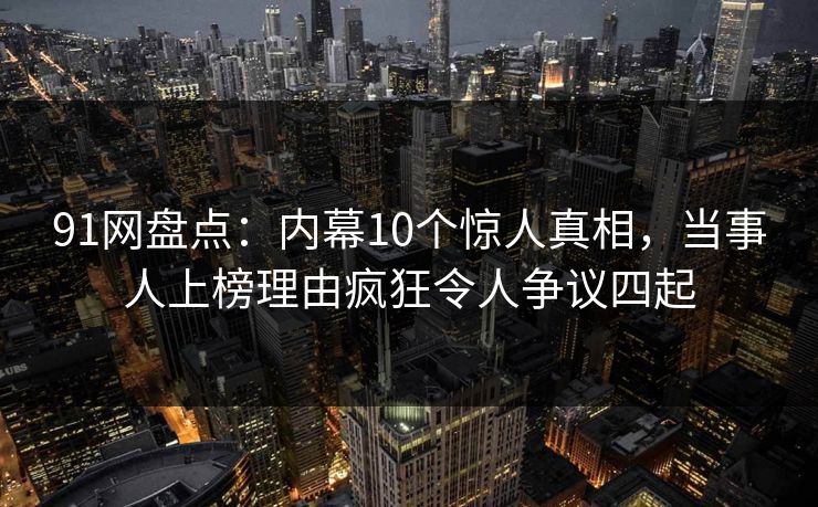 91网盘点：内幕10个惊人真相，当事人上榜理由疯狂令人争议四起