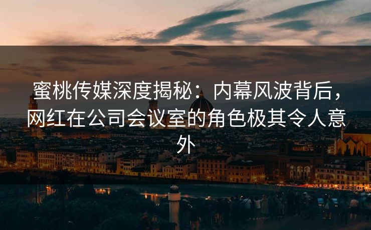 蜜桃传媒深度揭秘：内幕风波背后，网红在公司会议室的角色极其令人意外