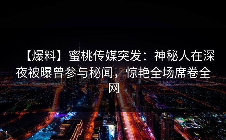 【爆料】蜜桃传媒突发：神秘人在深夜被曝曾参与秘闻，惊艳全场席卷全网