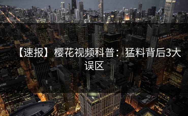 【速报】樱花视频科普：猛料背后3大误区