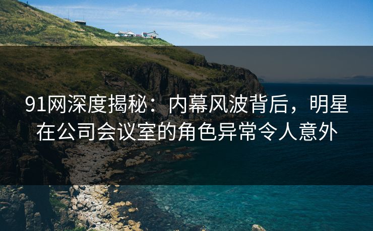 91网深度揭秘：内幕风波背后，明星在公司会议室的角色异常令人意外