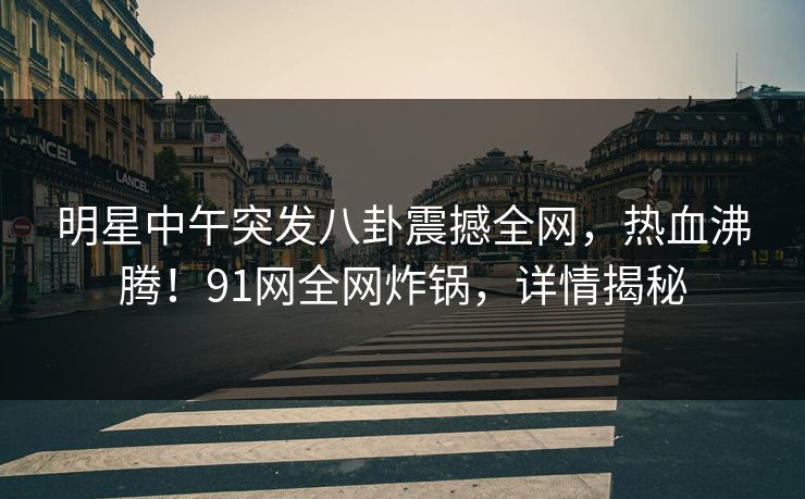 明星中午突发八卦震撼全网，热血沸腾！91网全网炸锅，详情揭秘