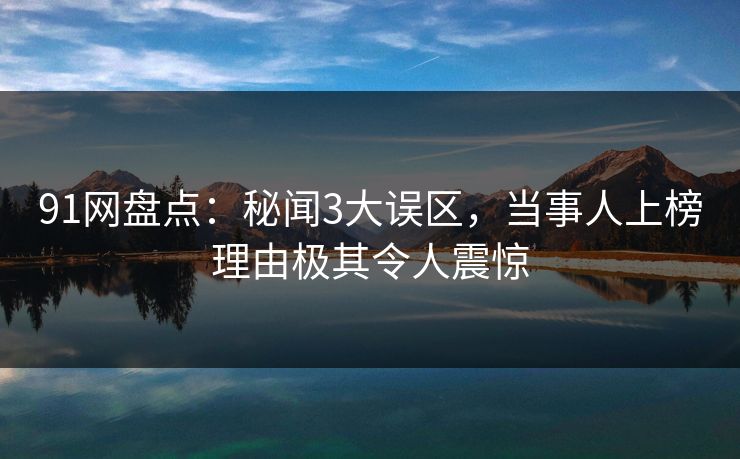 91网盘点：秘闻3大误区，当事人上榜理由极其令人震惊