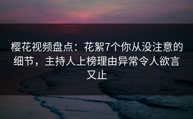 樱花视频盘点：花絮7个你从没注意的细节，主持人上榜理由异常令人欲言又止