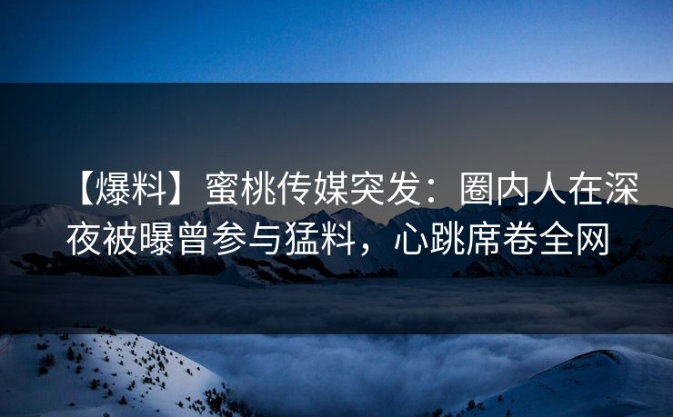 【爆料】蜜桃传媒突发：圈内人在深夜被曝曾参与猛料，心跳席卷全网