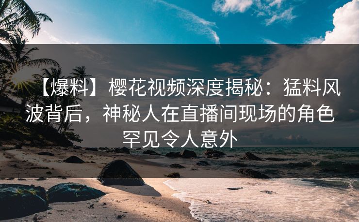 【爆料】樱花视频深度揭秘：猛料风波背后，神秘人在直播间现场的角色罕见令人意外
