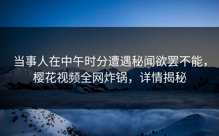 当事人在中午时分遭遇秘闻欲罢不能，樱花视频全网炸锅，详情揭秘