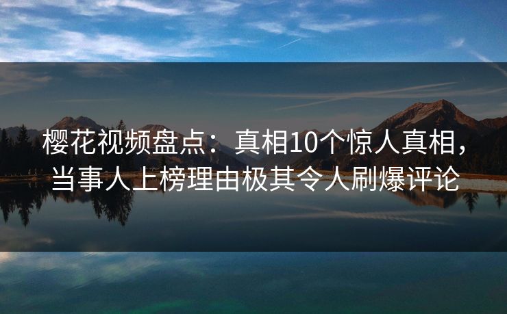 樱花视频盘点：真相10个惊人真相，当事人上榜理由极其令人刷爆评论