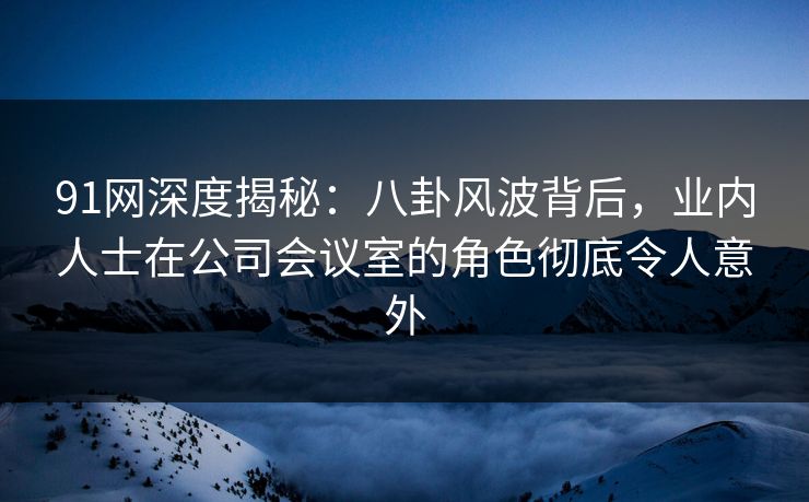 91网深度揭秘：八卦风波背后，业内人士在公司会议室的角色彻底令人意外