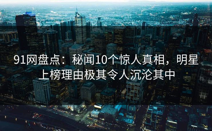 91网盘点：秘闻10个惊人真相，明星上榜理由极其令人沉沦其中