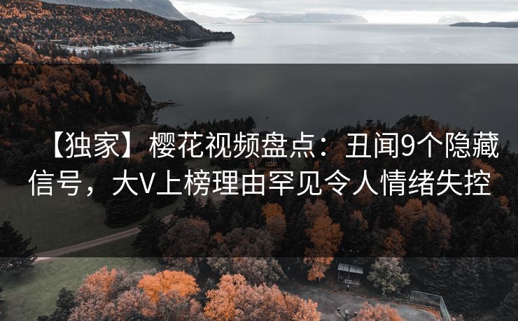 【独家】樱花视频盘点：丑闻9个隐藏信号，大V上榜理由罕见令人情绪失控
