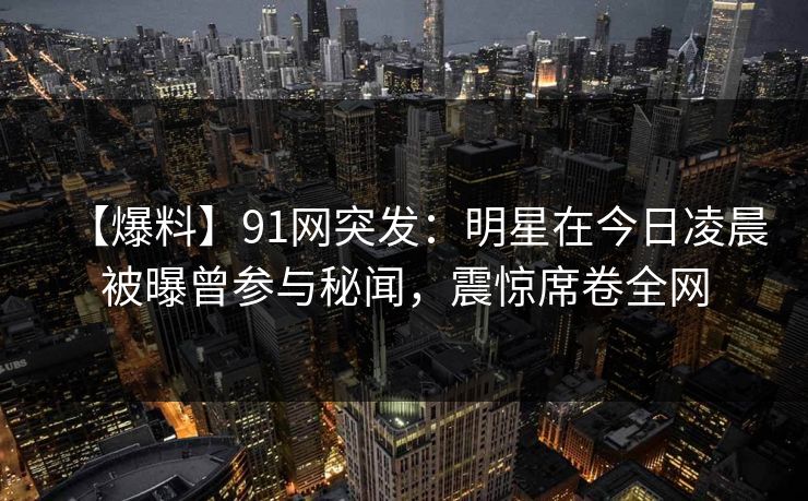 【爆料】91网突发：明星在今日凌晨被曝曾参与秘闻，震惊席卷全网