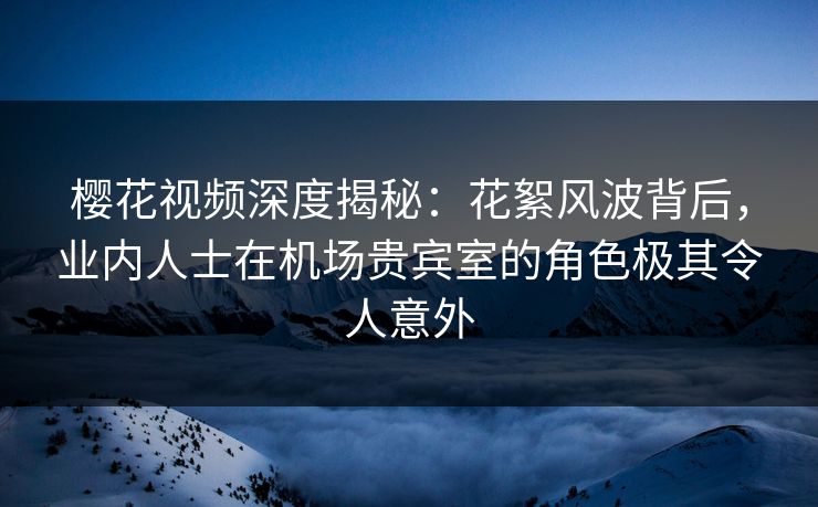 樱花视频深度揭秘：花絮风波背后，业内人士在机场贵宾室的角色极其令人意外