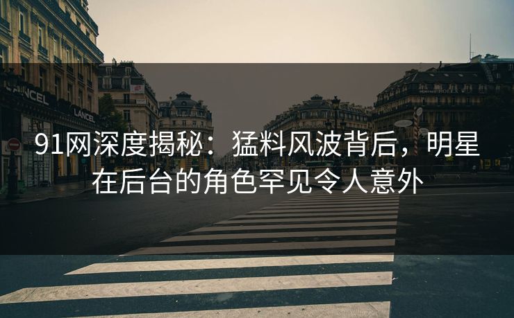 91网深度揭秘：猛料风波背后，明星在后台的角色罕见令人意外