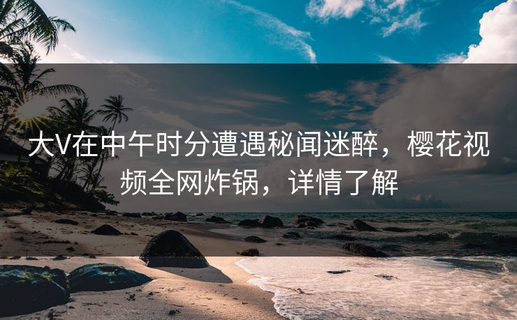 大V在中午时分遭遇秘闻迷醉，樱花视频全网炸锅，详情了解