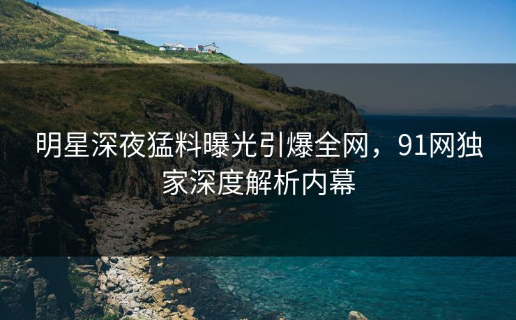 明星深夜猛料曝光引爆全网，91网独家深度解析内幕
