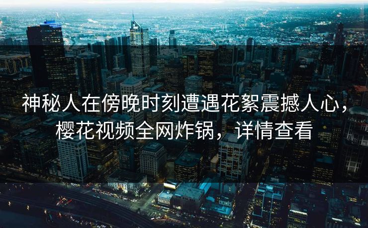 神秘人在傍晚时刻遭遇花絮震撼人心，樱花视频全网炸锅，详情查看