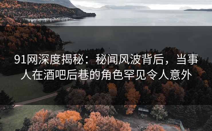91网深度揭秘：秘闻风波背后，当事人在酒吧后巷的角色罕见令人意外