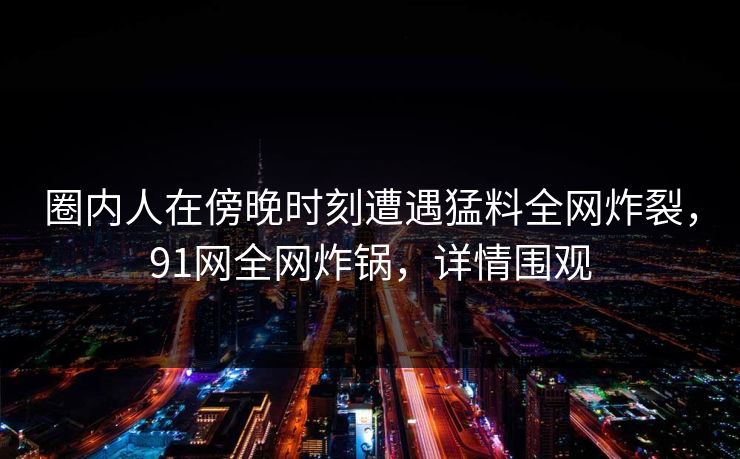 圈内人在傍晚时刻遭遇猛料全网炸裂，91网全网炸锅，详情围观