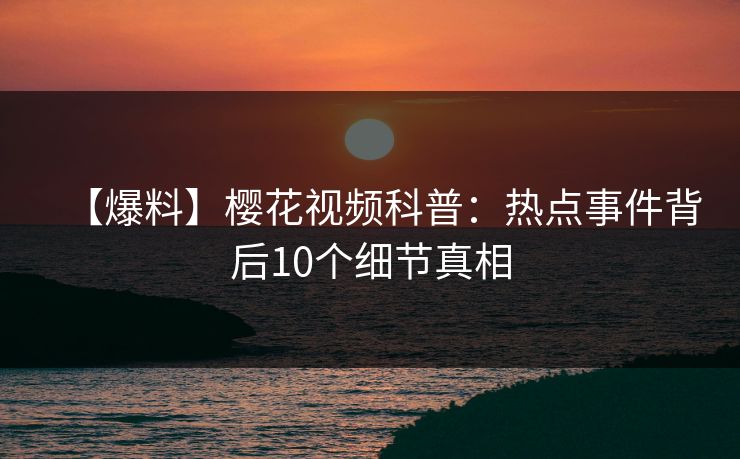 【爆料】樱花视频科普：热点事件背后10个细节真相