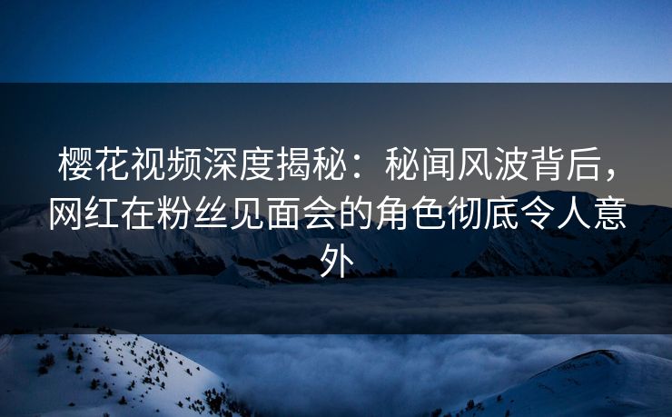 樱花视频深度揭秘：秘闻风波背后，网红在粉丝见面会的角色彻底令人意外