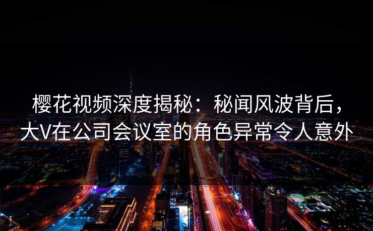 樱花视频深度揭秘：秘闻风波背后，大V在公司会议室的角色异常令人意外