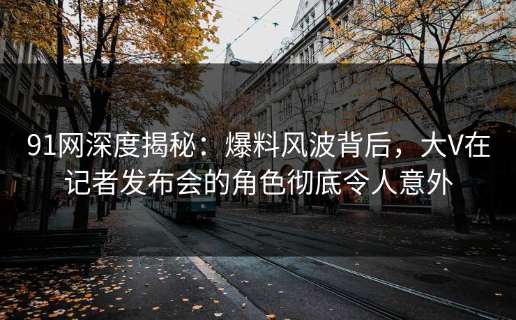 91网深度揭秘：爆料风波背后，大V在记者发布会的角色彻底令人意外