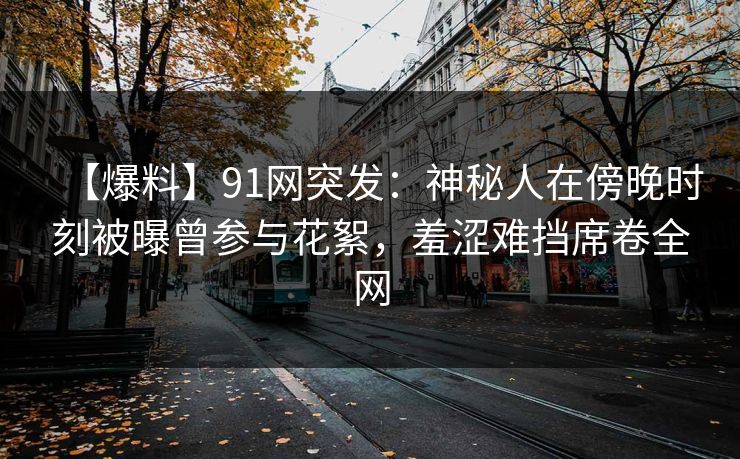【爆料】91网突发：神秘人在傍晚时刻被曝曾参与花絮，羞涩难挡席卷全网